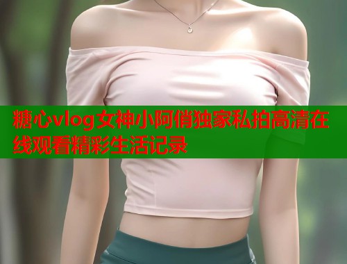 糖心vlog女神小阿俏独家私拍高清在线观看精彩生活记录