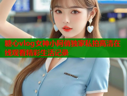 糖心vlog女神小阿俏独家私拍高清在线观看精彩生活记录  第2张