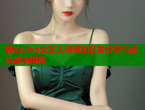 糖心vlog女艺人楠楠的日常分享与成长故事揭秘
