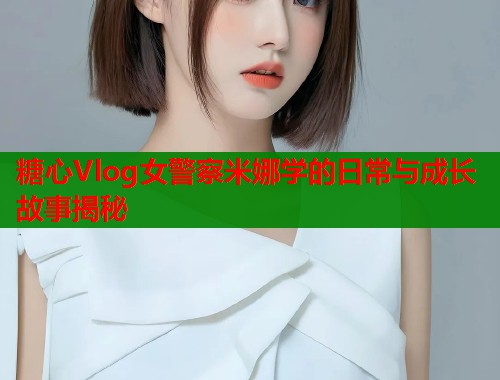 糖心Vlog女警察米娜学的日常与成长故事揭秘
