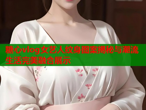 糖心vlog女艺人纹身图案揭秘与潮流生活完美融合展示