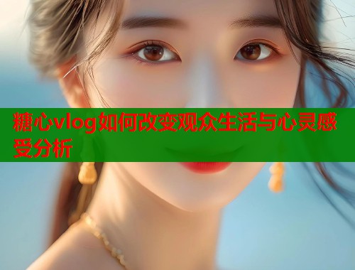 糖心vlog如何改变观众生活与心灵感受分析