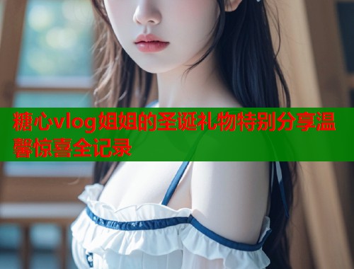 糖心vlog姐姐的圣诞礼物特别分享温馨惊喜全记录