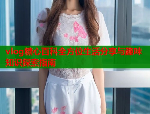 vlog糖心百科全方位生活分享与趣味知识探索指南