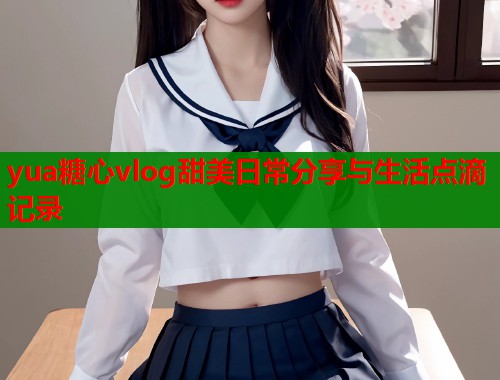 yua糖心vlog甜美日常分享与生活点滴记录