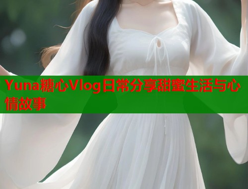 Yuna糖心Vlog日常分享甜蜜生活与心情故事