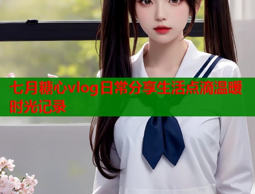 七月糖心vlog日常分享生活点滴温暖时光记录