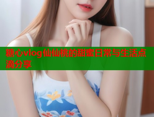 糖心vlog仙仙桃的甜蜜日常与生活点滴分享