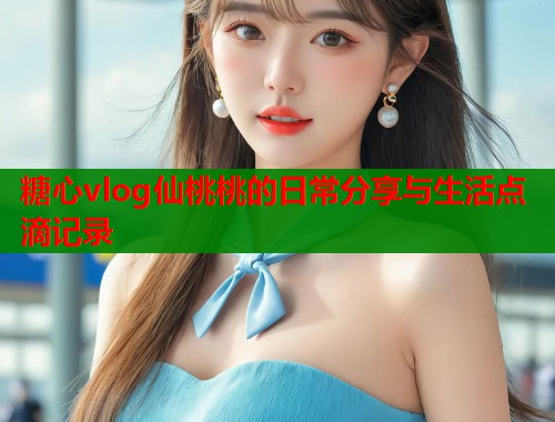 糖心vlog仙桃桃的日常分享与生活点滴记录