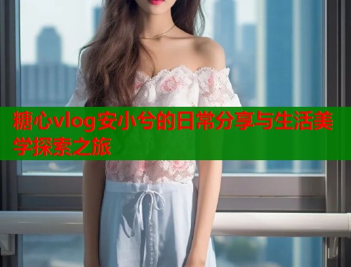 糖心vlog安小兮的日常分享与生活美学探索之旅