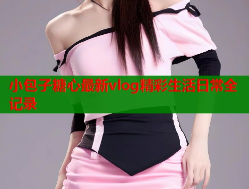 小包子糖心最新vlog精彩生活日常全记录  第2张