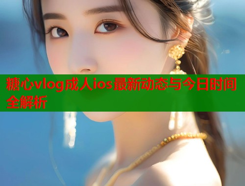 糖心vlog成人ios最新动态与今日时间全解析