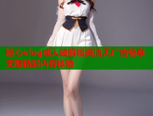 糖心vlog成人破解版高清无广告畅享无限精彩内容体验