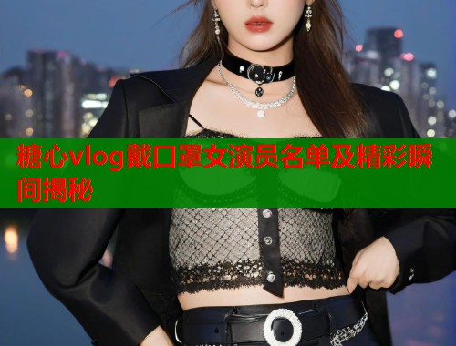 糖心vlog戴口罩女演员名单及精彩瞬间揭秘