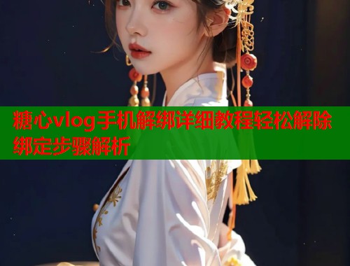 糖心vlog手机解绑详细教程轻松解除绑定步骤解析