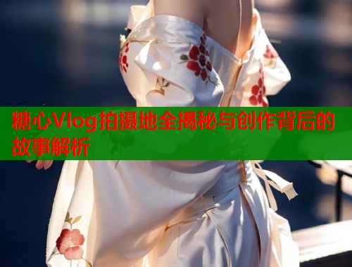 糖心Vlog拍摄地全揭秘与创作背后的故事解析