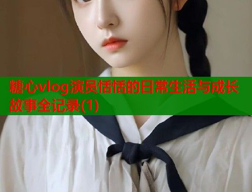糖心vlog演员恬恬的日常生活与成长故事全记录(1)