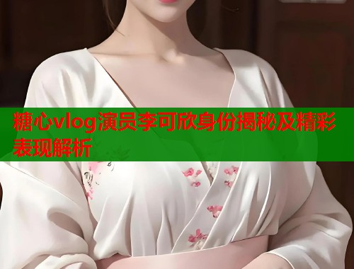 糖心vlog演员李可欣身份揭秘及精彩表现解析