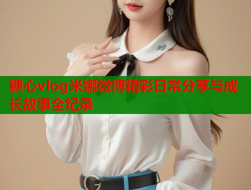 糖心vlog米娜微博精彩日常分享与成长故事全纪录