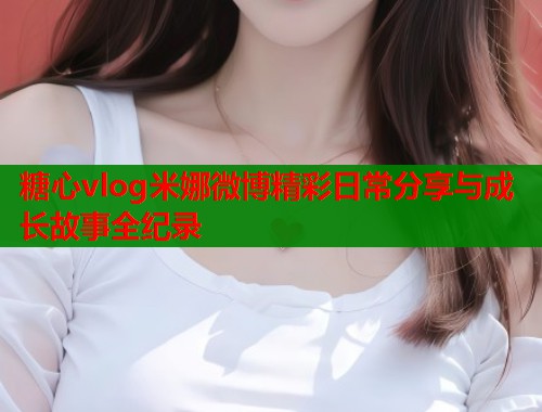 糖心vlog米娜微博精彩日常分享与成长故事全纪录  第2张