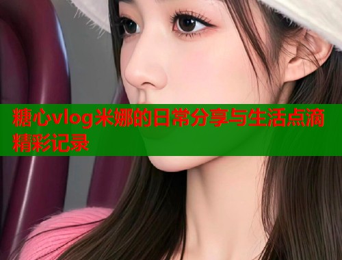 糖心vlog米娜的日常分享与生活点滴精彩记录