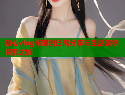 糖心vlog米娜的日常分享与生活美学探索之旅
