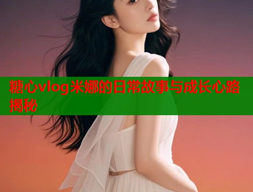 糖心vlog米娜的日常故事与成长心路揭秘