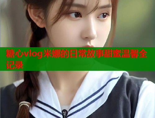 糖心vlog米娜的日常故事甜蜜温馨全记录