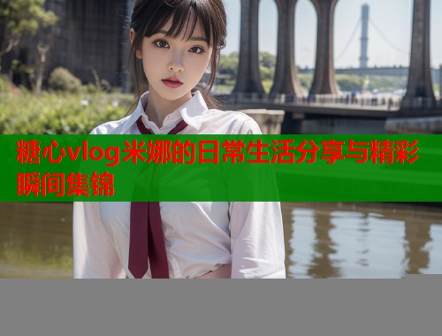 糖心vlog米娜的日常生活分享与精彩瞬间集锦