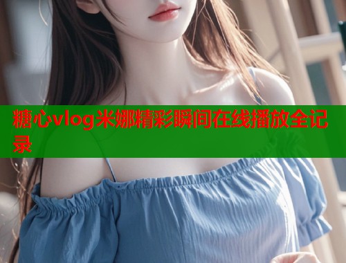 糖心vlog米娜精彩瞬间在线播放全记录