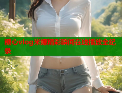 糖心vlog米娜精彩瞬间在线播放全纪录