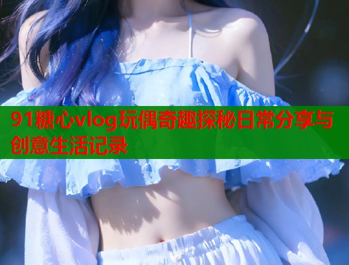 91糖心vlog玩偶奇趣探秘日常分享与创意生活记录
