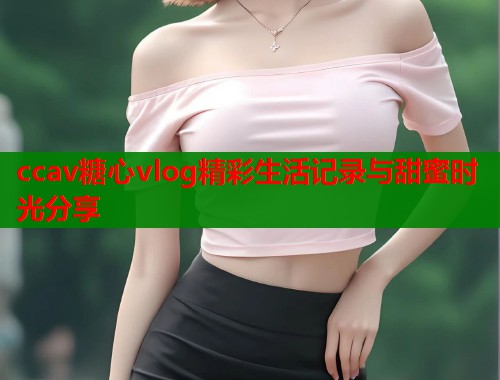 ccav糖心vlog精彩生活记录与甜蜜时光分享