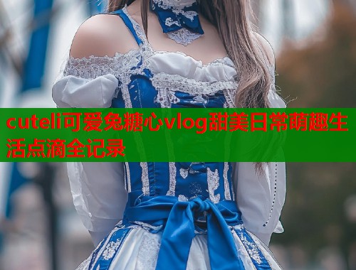 cuteli可爱兔糖心vlog甜美日常萌趣生活点滴全记录