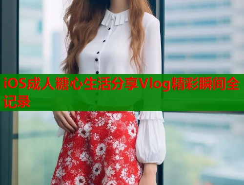 iOS成人糖心生活分享Vlog精彩瞬间全记录