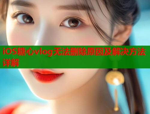 iOS糖心vlog无法删除原因及解决方法详解