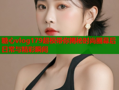 糖心vlog179超模带你揭秘时尚圈幕后日常与精彩瞬间  第2张