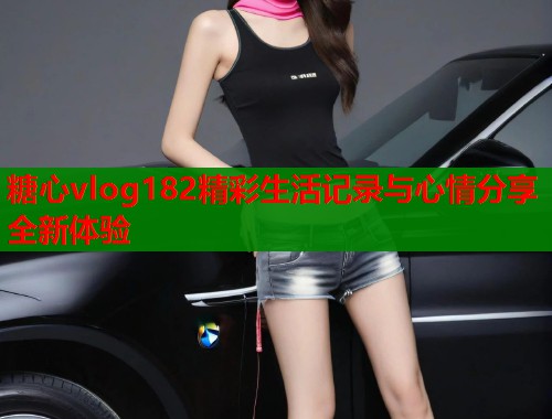 糖心vlog182精彩生活记录与心情分享全新体验