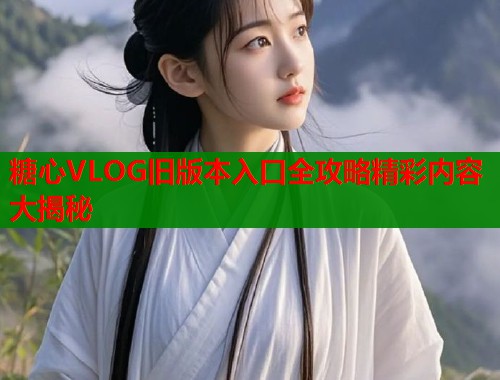 糖心VLOG旧版本入口全攻略精彩内容大揭秘