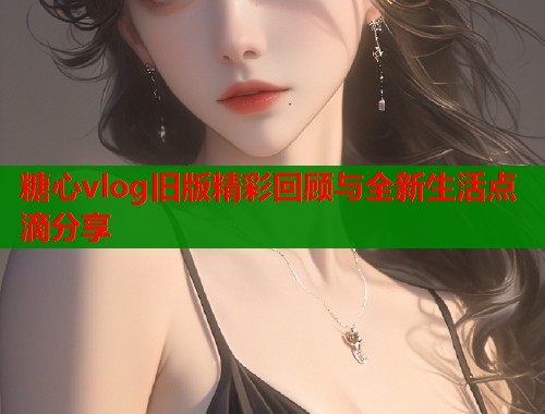 糖心vlog旧版精彩回顾与全新生活点滴分享