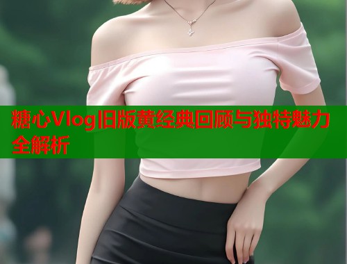 糖心Vlog旧版黄经典回顾与独特魅力全解析