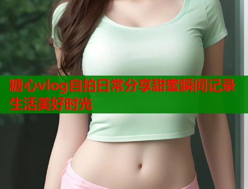 糖心vlog自拍日常分享甜蜜瞬间记录生活美好时光  第2张