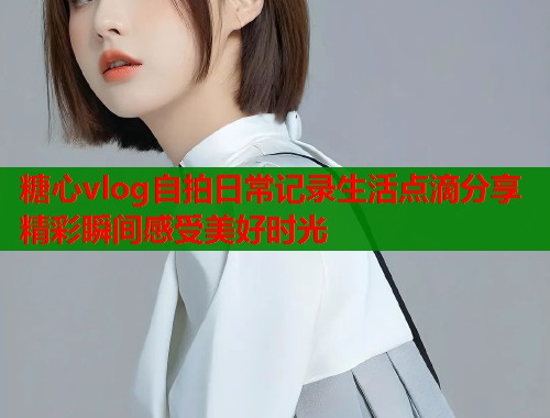 糖心vlog自拍日常记录生活点滴分享精彩瞬间感受美好时光