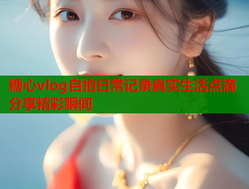 糖心vlog自拍日常记录真实生活点滴分享精彩瞬间