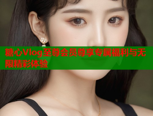 糖心Vlog至尊会员尊享专属福利与无限精彩体验